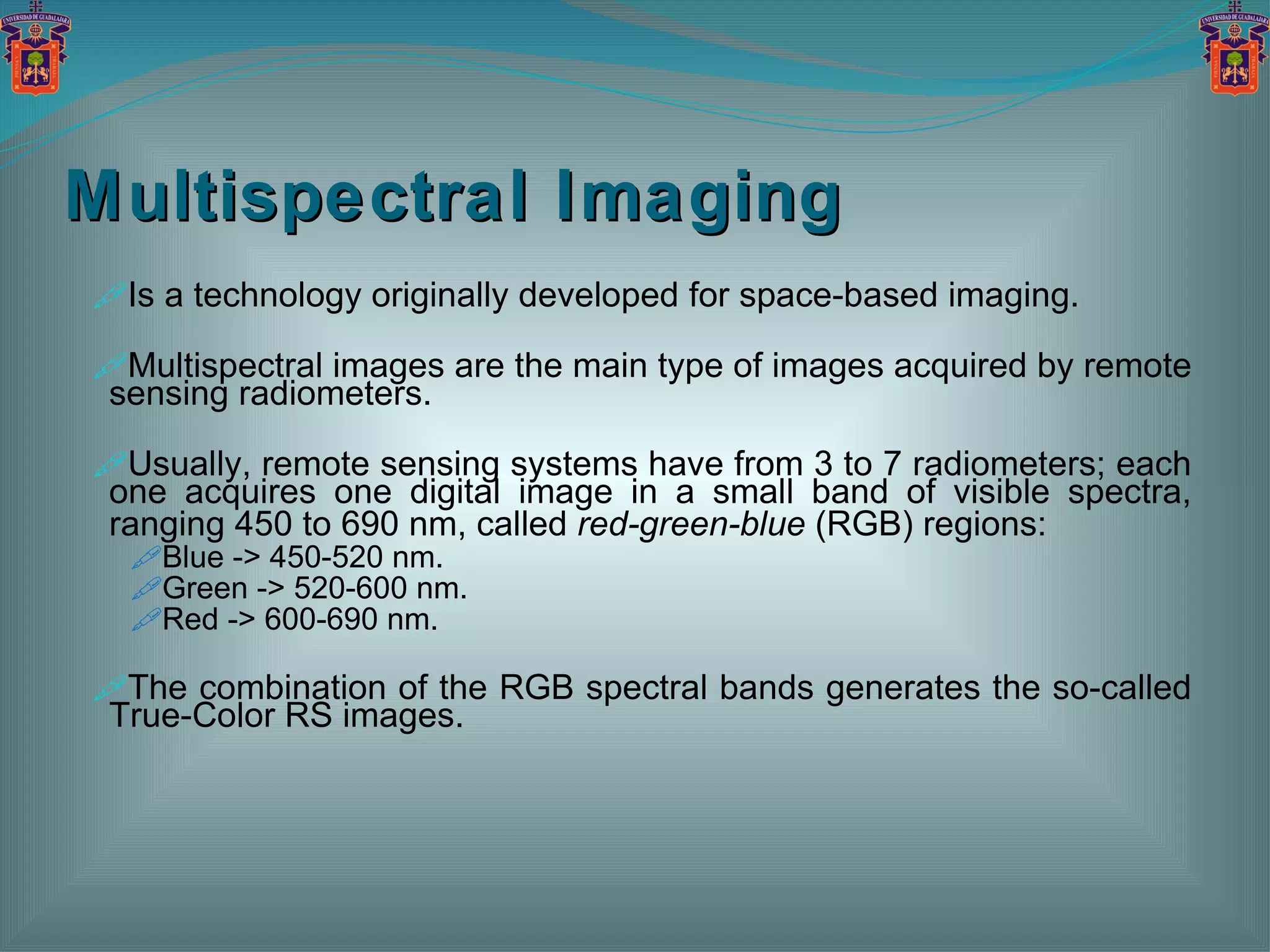 Multispectral Imaging Is a technology originally developed for space-based imaging. Multispectral images are the main type of images acquired by remote sensing radiometers. Usually, remote sensing systems have from 3 to 7 radiometers; each one acquires one digital image in a small band of visible spectra, ranging 450 to 690 nm, called  red-green-blue  (RGB) regions: Blue -> 450-520 nm. Green -> 520-600 nm. Red -> 600-690 nm. The combination of the RGB spectral bands generates the so-called True-Color RS images. 