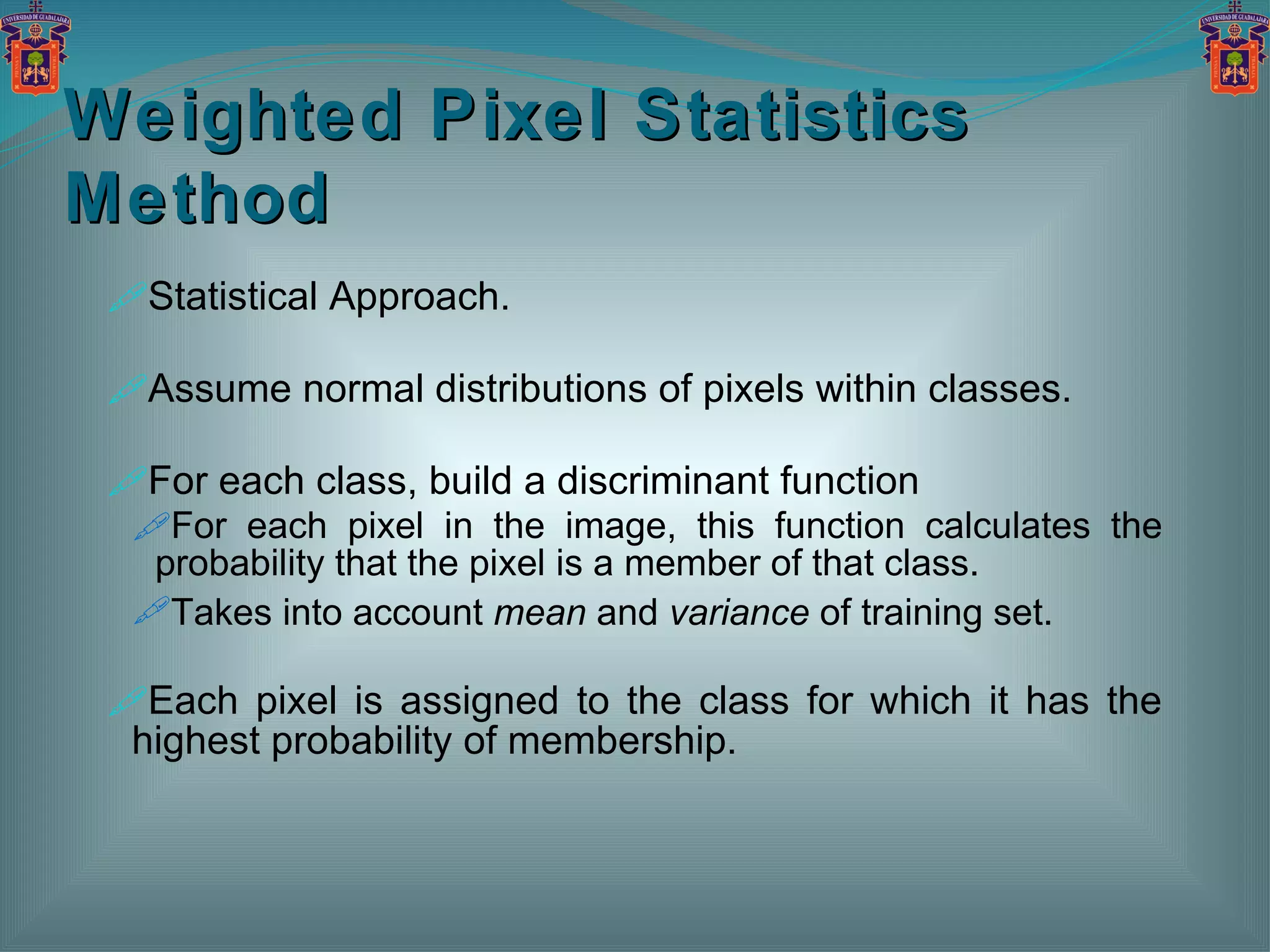 Statistical Approach. Assume normal distributions of pixels within classes. For each class, build a discriminant function  For each pixel in the image, this function calculates the probability that the pixel is a member of that class. Takes into account  mean  and  variance  of training set. Each pixel is assigned to the class for which it has the highest probability of membership. Weighted Pixel Statistics Method 