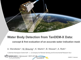 Water Body Detection from TanDEM-X Data:   concept & first evaluation of an accurate water indication mask   A. Wendleder 1) ,  M. Breunig 1) , K. Martin 2) , B. Wessel 1) , A. Roth 1)   1) German Aerospace Center DLR  |  2) Company for Remote Sensing and Environmental Research SLU   IGARSS 2011 / Vancouver / 2011-07-28 IGARSS’11, Vancouver 