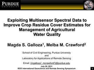 Exploiting Multisensor Spectral Data to Improve Crop Residue Cover Estimates for Management of Agricultural  Water Quality Magda S. Galloza1, Melba M. Crawford2 School of Civil Engineering, Purdue University and Laboratory for Applications of Remote Sensing Email: {mgalloza1, mcrawford2}@purdue.edu July 28, 2011 IEEE International Geoscience and Remote Sensing Symposium 