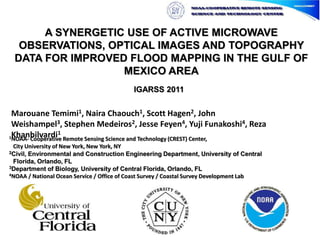 A SYNERGETIC USE OF ACTIVE MICROWAVE OBSERVATIONS, OPTICAL IMAGES AND TOPOGRAPHY DATA FOR IMPROVED FLOOD MAPPING IN THE GULF OF MEXICO AREA IGARSS 2011 Marouane Temimi1, Naira Chaouch1, Scott Hagen2, John Weishampel3, Stephen Medeiros2, Jesse Feyen4, Yuji Funakoshi4, Reza Khanbilvardi1 1NOAA- Cooperative Remote Sensing Science and Technology (CREST) Center,City University of New York, New York, NY 2Civil, Environmental and Construction Engineering Department, University of Central Florida, Orlando, FL 3Department of Biology, University of Central Florida, Orlando, FL 4NOAA / National Ocean Service / Office of Coast Survey / Coastal Survey Development Lab 
