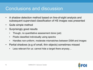 Conclusions and discussion
•    A shadow detection method based on line-of-sight analysis and
     subsequent supervised classification of HS images was presented
•    Quite simple method
•    Surprisingly good results
     •   Though, no quantitative assessment done (yet)
     •   Pixels classified individually using spectra
     •   Handles non-uniform, moderate mismatches between DSM and images
•    Partial shadows (e.g of small, thin objects) sometimes missed
     •   Less relevant for us: cannot hide a target there anyway…




19                       IGARSS 2011, Vancouver, Canada
 