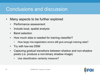 Conclusions and discussion
• Many aspects to be further explored
     •   Performance assessment
     •   Include local, spatial analysis
     •   Band selection
     •   How much data is needed for training classifier?
         •   How large mis-registration errors still give enough training data?
     •   Try with low-res DSM
     •   Capturing gradual transitions between shadow and non-shadow
         pixels (i.e. produce a non-binary shadow image)
         •   Use classification certainty measure?



20                      IGARSS 2011, Vancouver, Canada
 