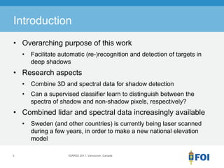 Introduction
• Overarching purpose of this work
    •   Facilitate automatic (re-)recognition and detection of targets in
        deep shadows
• Research aspects
    •   Combine 3D and spectral data for shadow detection
    •   Can a supervised classifier learn to distinguish between the
        spectra of shadow and non-shadow pixels, respectively?
• Combined lidar and spectral data increasingly available
    •   Sweden (and other countries) is currently being laser scanned
        during a few years, in order to make a new national elevation
        model

3                     IGARSS 2011, Vancouver, Canada
 