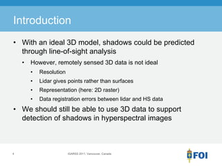 Introduction
• With an ideal 3D model, shadows could be predicted
  through line-of-sight analysis
    •   However, remotely sensed 3D data is not ideal
        •   Resolution
        •   Lidar gives points rather than surfaces
        •   Representation (here: 2D raster)
        •   Data registration errors between lidar and HS data
• We should still be able to use 3D data to support
  detection of shadows in hyperspectral images



4                        IGARSS 2011, Vancouver, Canada
 