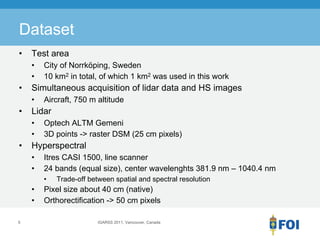 Dataset
•   Test area
    •   City of Norrköping, Sweden
    •   10 km2 in total, of which 1 km2 was used in this work
•   Simultaneous acquisition of lidar data and HS images
    •   Aircraft, 750 m altitude
•   Lidar
    •   Optech ALTM Gemeni
    •   3D points -> raster DSM (25 cm pixels)
•   Hyperspectral
    •   Itres CASI 1500, line scanner
    •   24 bands (equal size), center wavelenghts 381.9 nm – 1040.4 nm
        •   Trade-off between spatial and spectral resolution
    •   Pixel size about 40 cm (native)
    •   Orthorectification -> 50 cm pixels

5                        IGARSS 2011, Vancouver, Canada
 
