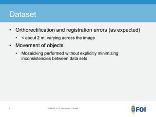 Dataset
• Orthorectification and registration errors (as expected)
    •   < about 2 m, varying across the image
• Movement of objects
    •   Mosaicking performed without explicitly minimizing
        inconsistencies between data sets




6                    IGARSS 2011, Vancouver, Canada
 