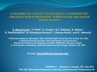 A RAdiometEr Concept to Retrieve 3-D Radiometric Emission from Atmospheric Temperature and water vapor DENSITY  X. Bosch-Lluis1, H. Park2, A. Camps2, S.C. Reising1, S. Sahoo1,  S. Padmanabhan3, N. Rodriguez-Alvarez2, I. Ramos-Perez2, and E. Valencia2 1. Microwave Systems Laboratory - ECE, Colorado State University, Fort Collins, CO, USA. 2. Remote Sensing Lab, Dept. Teoria del SenyaliComunicacions,  UniversitatPolitècnica de Catalunya and IEEC CRAE/UPC, Barcelona, Spain.3. Jet Propulsion Laboratory, California Institute of Technology, Pasadena, CA, USA. E-mail: xbosch@mail.colostate.edu IGARSS’11 – Vancouver, Canada, 29thJuly 2011 FR3.T03: Microwave Radiometry Missions and Instrument Performance III 