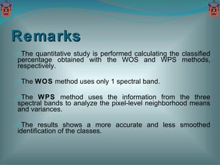 Remarks The quantitative study is performed calculating the classified percentage obtained with the WOS and WPS methods, respectively. The  WOS  method uses only 1 spectral band. The  WPS  method uses the information from the three spectral bands to analyze the pixel-level neighborhood means and variances. The results shows a more accurate and less smoothed identification of the classes. 