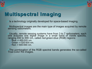 Multispectral Imaging Is a technology originally developed for space-based imaging. Multispectral images are the main type of images acquired by remote sensing radiometers. Usually, remote sensing systems have from 3 to 7 radiometers; each one acquires one digital image in a small band of visible spectra, ranging 450 to 690 nm, called  red-green-blue  (RGB) regions: Blue -> 450-520 nm. Green -> 520-600 nm. Red -> 600-690 nm. The combination of the RGB spectral bands generates the so-called True-Color RS images. 