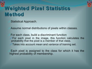 Statistical Approach. Assume normal distributions of pixels within classes. For each class, build a discriminant function  For each pixel in the image, this function calculates the probability that the pixel is a member of that class. Takes into account  mean  and  variance  of training set. Each pixel is assigned to the class for which it has the highest probability of membership. Weighted Pixel Statistics Method 