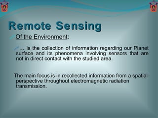 Remote Sensing Of the Environment : …  is the collection of information regarding our Planet surface and its phenomena involving sensors that are not in direct contact with the studied area. The main focus is in recollected information from a spatial perspective throughout electromagnetic radiation transmission. 