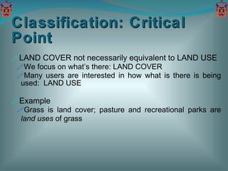 Classification: Critical Point LAND COVER not necessarily equivalent to LAND USE We focus on what’s there: LAND COVER Many users are interested in how what is there is being used:  LAND USE Example Grass is land cover; pasture and recreational parks are  land uses  of grass 