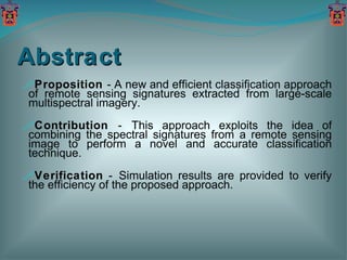 Abstract Proposition  - A new and efficient classification approach of remote sensing signatures extracted from large-scale multispectral imagery. Contribution  -   This approach exploits the idea of combining the spectral signatures from a remote sensing image to perform a novel and accurate classification technique. Verification  -   Simulation results are provided to verify the efficiency of the proposed approach. 