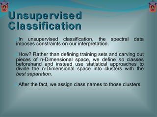 Unsupervised Classification In unsupervised classification, the spectral data imposes constraints on our interpretation. How? Rather than defining training sets and carving out pieces of n-Dimensional space, we define  no  classes beforehand and instead use statistical approaches to divide the n-Dimensional space into clusters with the  best separation. After the fact, we assign class names to those clusters. 
