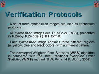 Verification Protocols A set of three synthesized images are used as verification protocols. All synthesized images are True-Color (RGB), presented in 1024-by-1024 pixels (TIFF format). Each synthesized image contains three different regions (in yellow, blue and black colors) with a different pattern. The developed Weighted Pixel Statistics ( WPS ) algorithm is compared with the most traditional Weighted Order Statistics ( WOS ) method [S.W. Perry, H.S. Wong, 2002]. 