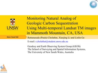 [object Object],[object Object],Geodesy and Earth Observing System Group (GEOS) The School of Surveying and Spatial Information Systems,  The University of New South Wales, Australia  Monitoring Natural Analog of  Geologic Carbon Sequestration  Using Multi-temporal Landsat TM images  in Mammoth Mountain, CA, USA 