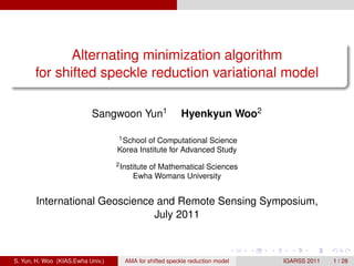 .
                                                                                                                      .
                  Alternating minimization algorithm
           for shifted speckle reduction variational model
.
..                                                                                                                .




                                                                                                                      .
                               Sangwoon Yun1                   Hyenkyun Woo2

                                       1 School of Computational Science

                                       Korea Institute for Advanced Study
                                       2 Institute
                                               of Mathematical Sciences
                                            Ewha Womans University


           International Geoscience and Remote Sensing Symposium,
                                   July 2011


                                                                                    .   .   .     .     .     .

    S. Yun, H. Woo (KIAS,Ewha Univ.)      AMA for shifted speckle reduction model               IGARSS 2011       1 / 28
 
