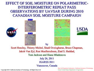 by Scott Hensley, Thierry Michel, Shadi Oveisgharan, Bruce Chapman, Jakob Van Zyl, Ron Muellerschoen, Ziad S. Haddad, Tom Jackson and Iliana Mladenova July 26, 2011 IGARSS 2011 Vancouver, Canada EFFECT OF SOIL MOISTURE ON POLARIMETRIC-INTERFEROMETRIC REPEAT PASS OBSERVATIONS BY UAVSAR DURING 2010 CANADIAN SOIL MOISTURE CAMPAIGN Copyright 2011 California Institute of Technology, All Rights Reserved Red=Jet Propulsion Laboratory, California Institute of Technology Green=United States Department of Agriculture  