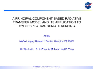 A PRINCIPAL COMPONENT-BASED RADIATIVE TRANSFER MODEL AND ITS APPLICATION TO HYPERSPECTRAL REMOTE SENSING Xu Liu NASA Langley Research Center, Hampton VA 23681 W. Wu, Hui Li, D. K. Zhou, A. M. Larar, and P. Yang 