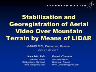 Stabilization and
 Georegistration of Aerial
  Video Over Mountain
Terrain by Means of LIDAR
        IGARSS 2011, Vancouver, Canada
                July 24-29, 2011

         Mark Pritt, PhD     Kevin LaTourette
          Lockheed Martin    Lockheed Martin
    Gaithersburg, Maryland   Goodyear, Arizona
     mark.pritt@lmco.com     kevin.j.latourette@lmco.com
 