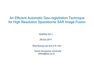 An Efficient Automatic Geo-registration Technique  for High Resolution Spaceborne SAR Image Fusion IGARSS 2011 28/July 2011 Woo-Kyung Lee and A.R. Kim Korea Aerospace University wklee@kau.ac.kr 
