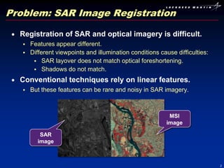 Problem: SAR Image Registration

  Registration of SAR and optical imagery is difficult.
      Features appear different.
      Different viewpoints and illumination conditions cause difficulties:
         SAR layover does not match optical foreshortening.
         Shadows do not match.

  Conventional techniques rely on linear features.
      But these features can be rare and noisy in SAR imagery.



                                                            MSI
                                                           image

          SAR
         image



                                                                              2
 