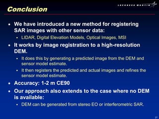 Conclusion

 We have introduced a new method for registering
 SAR images with other sensor data:
     LIDAR, Digital Elevation Models, Optical Images, MSI
 It works by image registration to a high-resolution
 DEM.
     It does this by generating a predicted image from the DEM and
      sensor model estimate.
     It then registers the predicted and actual images and refines the
      sensor model estimate.
 Accuracy: 1-2 m CE90
 Our approach also extends to the case where no DEM
 is available:
     DEM can be generated from stereo EO or interferometric SAR.

                                                                          27
 