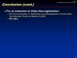 Conclusion (cont.)
  For an extension to Video Geo-registration:
    Pritt, M & LaTourette, K., Stabilization and Georegistration of Aerial Video
     Over Mountain Terrain by Means of LIDAR.
    FR1.T08.4




                                                                                    28
 