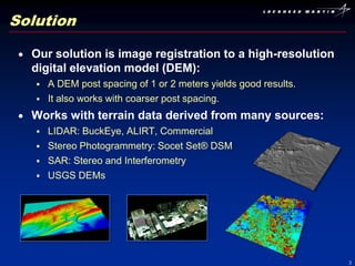 Solution

  Our solution is image registration to a high-resolution
  digital elevation model (DEM):
      A DEM post spacing of 1 or 2 meters yields good results.
      It also works with coarser post spacing.
  Works with terrain data derived from many sources:
      LIDAR: BuckEye, ALIRT, Commercial
      Stereo Photogrammetry: Socet Set® DSM
      SAR: Stereo and Interferometry
      USGS DEMs




                                                                  3
 
