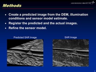Methods

  Create a predicted image from the DEM, illumination
  conditions and sensor model estimate.
  Register the predicted and the actual images.
  Refine the sensor model.

     Predicted SAR Image             SAR Image




                                                        4
 