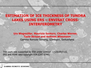 Urs Wegmüller, Maurizio Santoro, Charles Werner, Tazio Strozzi and Andreas Wiesmann Gamma Remote Sensing, Gümligen, Switzerland ESTIMATION OF ICE THICKNESS OF TUNDRA LAKES USING ERS – ENVISAT CROSS-INTERFEROMETRY This work was supported by ESA under contract 22526/09/I-LG. ERS and ASAR data copyright ESA (CAT 6744). 