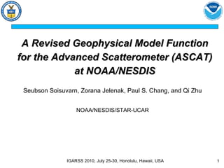 A Revised Geophysical Model Function for the Advanced Scatterometer (ASCAT) at NOAA/NESDIS Seubson Soisuvarn, Zorana Jelenak, Paul S. Chang, and Qi Zhu NOAA/NESDIS/STAR-UCAR IGARSS 2010, July 25-30, Honolulu, Hawaii, USA 