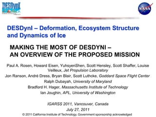 DESDynI – Deformation, Ecosystem Structure and Dynamics of Ice Making the most of DESDynI –   aN Overview of the Proposed Mission Paul A. Rosen, Howard Eisen, YuhsyenShen, Scott Hensley, Scott Shaffer, Louise Veilleux, Jet Propulsion Laboratory Jon Ranson, André Dress, Bryan Blair, Scott Luthcke, Goddard Space Flight Center  Ralph Dubayah, University of Maryland Bradford H. Hager, Massachusetts Institute of Technology Ian Joughin, APL, University of Washington IGARSS 2011, Vancouver, Canada July 27, 2011 © 2011 California Institute of Technology. Government sponsorship acknowledged 