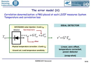 •Remote
•Sensing
•Laboratory


                          The error model (iii)
   Correlation denormalization: a PMS placed at each LICEF measures System
   Temperature and correlation loss


                                                      IDEAL DETECTOR




                                                       Linear, zero offset,
                                                     temperature corrected,
                                                         power detector
                                                          (snap-shot)

                             IGARSS 2011 Vancouver                            10/16
 