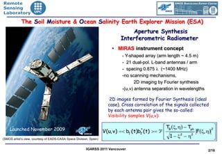 •Remote
•Sensing
•Laboratory

            The Soil Moisture & Ocean Salinity Earth Explorer Mission (ESA)
                                                                                 Aperture Synthesis
                                                                             Interferometric Radiometer
                                                                        • MIRAS instrument concept
                                                                             - Y-shaped array (arm length ~ 4.5 m)
                                                                             - 21 dual-pol. L-band antennas / arm
                                                                             - spacing 0.875 λ (~1400 MHz)
                                                                             -no scanning mechanisms,
                                                                                    2D imaging by Fourier synthesis
                                                                             -(u,v) antenna separation in wavelengths

                                                                       2D images formed by Fourier Synthesis (ideal
                                                                      case). Cross correlation of the signals collected
                                                                      by each antenna pair gives the so-called:
                                                                      Visibility samples V(u,v):

    Launched November 2009
                                                                                                 TB (ξ, η) − Tph        2
                                                                                                                           
                                                                    V(u, v) =< b1 (t)b (t) >= F 
                                                                                      *
                                                                                      2                           F(ξ, η) 
(SMOS artist’s view, courtesy of EADS-CASA Space Division, Spain)
                                                                                                 1−ξ −η
                                                                                                
                                                                                                          2    2
                                                                                                                           
                                                                                                                           

                                                        IGARSS 2011 Vancouver                                           2/16
 