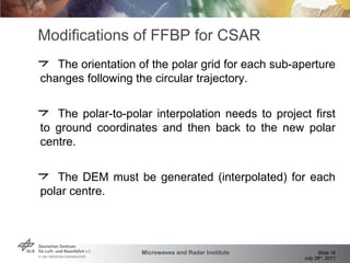 Modifications of FFBP for CSAR The orientation of the polar grid for each sub-aperture changes following the circular trajectory. The polar-to-polar interpolation needs to project first to ground coordinates and then back to the new polar centre. The DEM must be generated (interpolated) for each polar centre. 