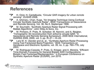 References H. Oriot, H. Cantalloube,  “Circular SAR imagery for urban remote sensing” , EUSAR 2008. A. Ishimaru, Chan, Kuga, “An Imaging Technique Using Confocal Circular Synthetic Aperture Radar”, IEEE Transactions on Geoscience and Remote Sensing, Vol. 36, No.5, Septemper 1998. M. Soumekh, “Synthetic Aperture Radar Signal Processing with Matlab Algorithms”, John Wiley & Sons, Inc. M. Pinheiro, P. Prats, R. Scheiber, M. Nannini, and A. Reigber, “Tomographic 3D reconstruction from airborne circular SAR,” in Geoscience and Remote Sensing Symposium, 2009 IEEE International, IGARSS 2009, 2009, vol. 3, pp. III–21 – III–24. Lars M. H. Ulander and et. al., “Synthetic-Aperture Radar Processing Using Fast Factorized Back-Projection,” IEEE Transactions on Aerospace and Electronic Systems, vol. 39, no. 3, pp. 760–776, July 2003. M. Rodriguez-Cassola, P. Prats, G. Krieger, and A. Moreira, “Efficient Time-Domain Focussing for General Bistatic SAR Configurations: Bistatic Fast Factorised Backprojection,” in European Conference on Synthetic Aperture Radar (EUSAR), Jun 2010. 