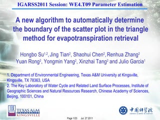 A new algorithm to automatically determine  the boundary of the scatter plot in the triangle method for evapotranspiration retrieval Hongbo Su 1,2 ,   Jing Tian 2 , Shaohui Chen 2 ,   Renhua Zhang 2   Yuan Rong 2 , Yongmin Yang 2 , Xinzhai Tang 2  and Julio Garcia 1 1. Department of Environmental Engineering, Texas A&M University at Kingsville, Kingsville, TX 78363, USA  2. The Key Laboratory of Water Cycle and Related Land Surface Processes, Institute of Geographic Sciences and Natural Resources Research, Chinese Academy of Sciences, Beijing, 100101, China IGARSS2011 Session: WE4.T09 Parameter Estimation 