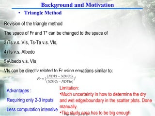 Triangle Method  Revision of the triangle method The space of Fr and T* can be changed to the space of Ts v.s. VIs, Ts-Ta v.s. VIs,  Ts v.s. Albedo Albedo v.s. VIs VIs can be directly related to Fr using equations similar to: Background and Motivation Limitation: Much uncertainty in how to determine the dry and wet edge/boundary in the scatter plots. Done manually. The study area has to be big enough Advantages : Requiring only 2-3 inputs Less computation intensive 