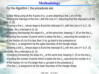 Methodology For the Algorithm I, the procedures are:  Linear fitting using all the  N  pairs of ( x ,  y ) and obtaining a line  L  of  y = A + Bx ;  Solving the intercept of the line  L  with the Line x=1. Assuming that this intercept is at the point (1,  D );  Drawing a line  L 1 , whose slope is  B  and the intercept of  L 1  with the Line x=1 is (1,  D ). Obviously, the y-intercept is (0,  A );  Changing (decreasing) the slope of  L 1 , at the same time, keeping (1,  D ) on the line  L 1 ;  Counting the number of points which is below the line  L 1 ; assuming the number is  n ;  If the fraction of  n  to  N  is less than (1- α ), go back to the procedure e);  The line  L 1  is assigned to be the upper boundary of the triangle shape;  Drawing a line  L 2 , whose slope is  B  and the intercept of  L 2  with the Line x=1 is (1,  D ). Obviously, the y-intercept is (0,  A );  Changing (increasing) the slope of  L 2 , at the same time, keeping (1,  D ) on the line  L 2 ; Counting the number of points which is below the line  L 2 ; assuming the number is  n ; If the fraction of  n  to  N  is larger than  α , go back to the procedure j);  The line  L 2  is assigned to be the lower boundary of the triangle shape;  