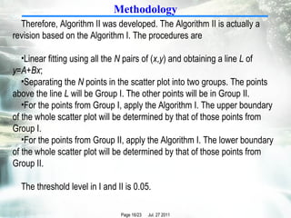 Methodology Therefore, Algorithm II was developed. The Algorithm II is actually a revision based on the Algorithm I. The procedures are Linear fitting using all the  N  pairs of ( x , y ) and obtaining a line  L  of  y = A + Bx ;  Separating the  N  points in the scatter plot into two groups. The points above the line  L  will be Group I. The other points will be in Group II. For the points from Group I, apply the Algorithm I. The upper boundary of the whole scatter plot will be determined by that of those points from Group I. For the points from Group II, apply the Algorithm I. The lower boundary of the whole scatter plot will be determined by that of those points from Group II. The threshold level in I and II is 0.05. 