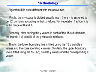 Methodology Algorithm III is quite different with the above two. Firstly, the x-y space is divided equally into  n  (here  n  is assigned to be 15) domains according to their x values. For vegetation fraction, it is in the range of 0 and 1.  Secondly, after sorting the y values in each of the 15 sub-domains, the  α  and (1- α ) quintile of the y values is retrieved.  Thirdly, the lower boundary line is fitted using the 15  α  quintile y values and the corresponding x values. Similarly, the upper boundary line is fitted using the 15 (1- α ) quintile y values and the corresponding x values.  