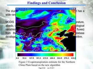 Findings and Conclusion The study area is the Northern China Plain, which is flat and has a wide range of soil wetness and fractional vegetation cover.  MODIS land data products, including land surface temperature, albedo, vegetation index, together with the necessary meteorological variables (mainly the surface downward and upward radiative fluxes) from the GDAS (Global Data Assimilation System) database developed by NOAA/NCEP, are used to test the proposed algorithm. Figure 3 Evapotranspiration estimate for the Northern China Plain based on the new algorithm 