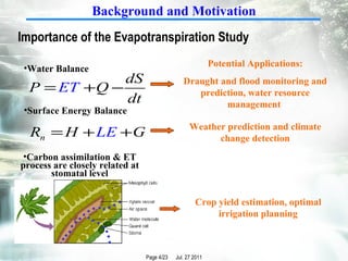 Water Balance  Carbon assimilation & ET process are closely related at stomatal level Surface Energy Balance Potential Applications: Draught and flood monitoring and prediction, water resource management  Weather prediction and climate change detection Crop yield estimation, optimal irrigation planning Importance of the Evapotranspiration Study   Background and Motivation 