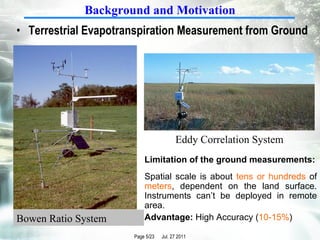 Terrestrial Evapotranspiration Measurement from Ground Limitation of the ground measurements: Spatial scale is about  tens or hundreds  of  meters , dependent on the land surface. Instruments can’t be deployed in remote area. Advantage:  High Accuracy ( 10-15% ) Background and Motivation Bowen Ratio System Eddy Correlation System 