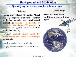 Quantifying the land-atmospheric interactions Opportunity: Make use of the abundant satellite data observed from Space Larger scale Global Circulation Model (GCM), regional numerical weather prediction models and Agricultural applications  require  a globally or regionally distributed ET product  to improve the global study and their prediction accuracy. Challenges: However,  ground (point) based ET measurement can’t meet the challenges  because of: Limited spatial representativity Highly cost to maintain a field network Terra Aqua Background and Motivation 