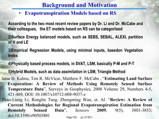 Evapotranspiration Models based on RS According to the two most recent review papers by Dr. Li and Dr. McCabe and their colleagues,  the ET models based on RS can be categoriized Surface Energy balanced models, such as SEBS, SEBAL, ALEXI, partition of H and LE Empirical Regression Models, using minimal inputs, basedon Vegetation Index Physically based process models, in SVAT, LSM, basically P-M and P-T Hybrid Models, such as data assimilation in LSM, Triangle Method Background and Motivation Jetse D. Kalma, Tim R. McVicar, Matthew F. McCabe , “ Estimating Land Surface Evaporation: A Review of Methods Using Remotely Sensed Surface Temperature Data ”, Surveys in Geophysics, 2008 Volume 29, Numbers 4-5, 421-469, DOI: 10.1007/s10712-008-9037-z  Zhao-Liang Li, Ronglin Tang, Zhengming Wan, et. Al. “ Review: A Review of Current Methodologies for Regional Evapotranspiration Estimation from Remotely Sensed Data ”,  Sensors   2009 ,  9 (5), 3801-3853; doi:10.3390/s90503801 