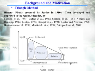 Triangle Method  History: Firstly proposed by Justice in 1980’s. Then developed and improved in the recent 3 decades, by  Carlson et al., 1981; Wetzel et al., 1983; Carlson et al., 1984; Nemani and Running, 1989; Kustas, 1990;  Stewart et al., 1994; Kustas and Norman, 1996; Bastiaanssen et al., 1998; Mecikalski et al, 1999;  Petropoulis et al., 2006  Background and Motivation 