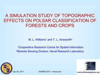 A SIMULATION STUDY OF TOPOGRAPHIC EFFECTS ON POLSAR CLASSIFICATION OF FORESTS AND CROPS M. L. Williams 1  and T. L. Ainsworth 2 1 Cooperative Research Centre for Spatial Information 2 Remote Sensing Division, Naval Research Laboratory   